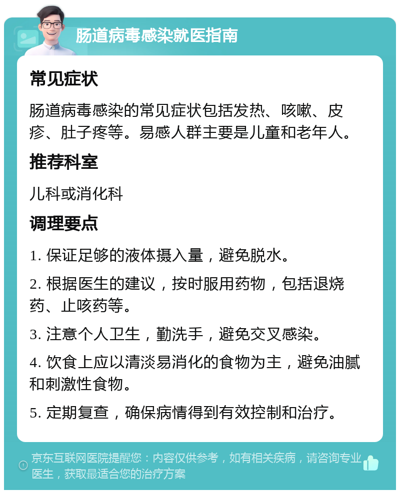 肠道病毒感染就医指南 常见症状 肠道病毒感染的常见症状包括发热、咳嗽、皮疹、肚子疼等。易感人群主要是儿童和老年人。 推荐科室 儿科或消化科 调理要点 1. 保证足够的液体摄入量，避免脱水。 2. 根据医生的建议，按时服用药物，包括退烧药、止咳药等。 3. 注意个人卫生，勤洗手，避免交叉感染。 4. 饮食上应以清淡易消化的食物为主，避免油腻和刺激性食物。 5. 定期复查，确保病情得到有效控制和治疗。