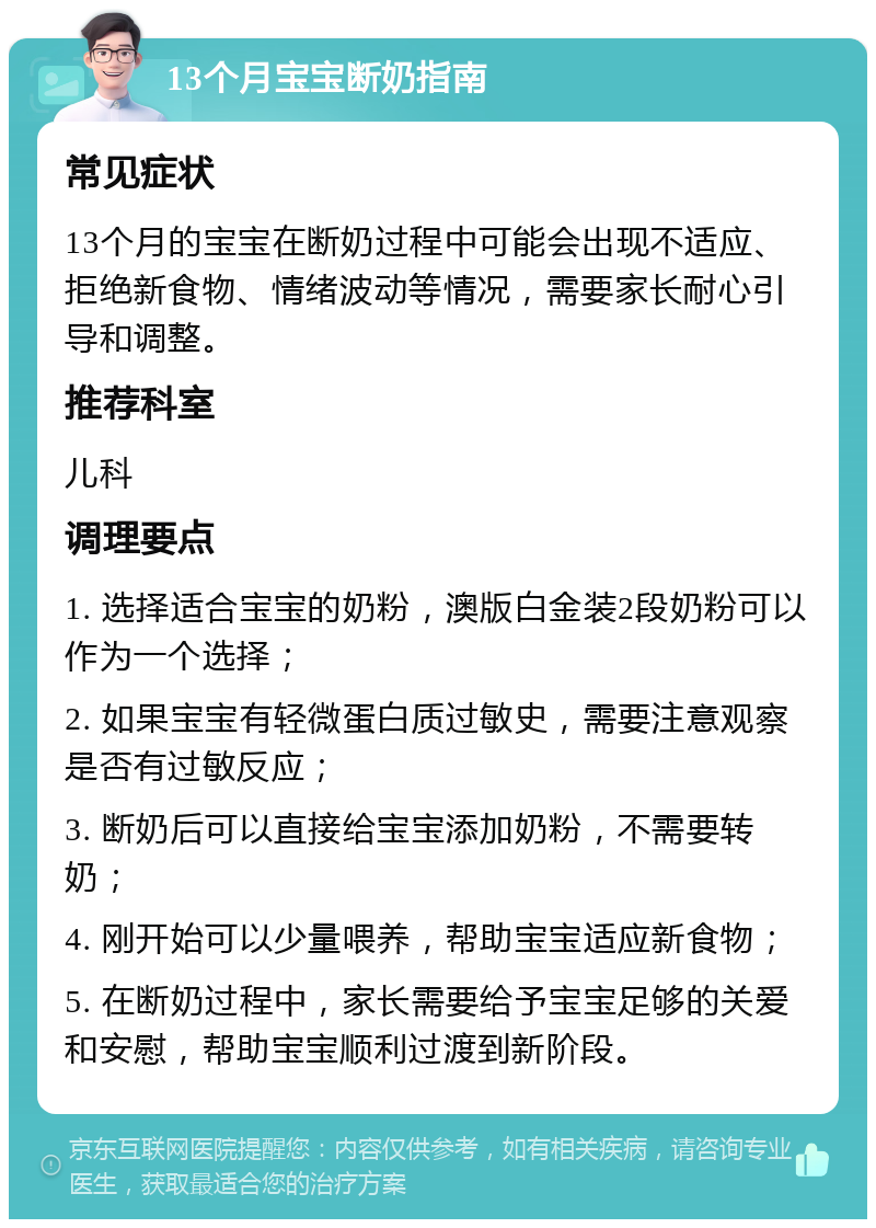 13个月宝宝断奶指南 常见症状 13个月的宝宝在断奶过程中可能会出现不适应、拒绝新食物、情绪波动等情况，需要家长耐心引导和调整。 推荐科室 儿科 调理要点 1. 选择适合宝宝的奶粉，澳版白金装2段奶粉可以作为一个选择； 2. 如果宝宝有轻微蛋白质过敏史，需要注意观察是否有过敏反应； 3. 断奶后可以直接给宝宝添加奶粉，不需要转奶； 4. 刚开始可以少量喂养，帮助宝宝适应新食物； 5. 在断奶过程中，家长需要给予宝宝足够的关爱和安慰，帮助宝宝顺利过渡到新阶段。