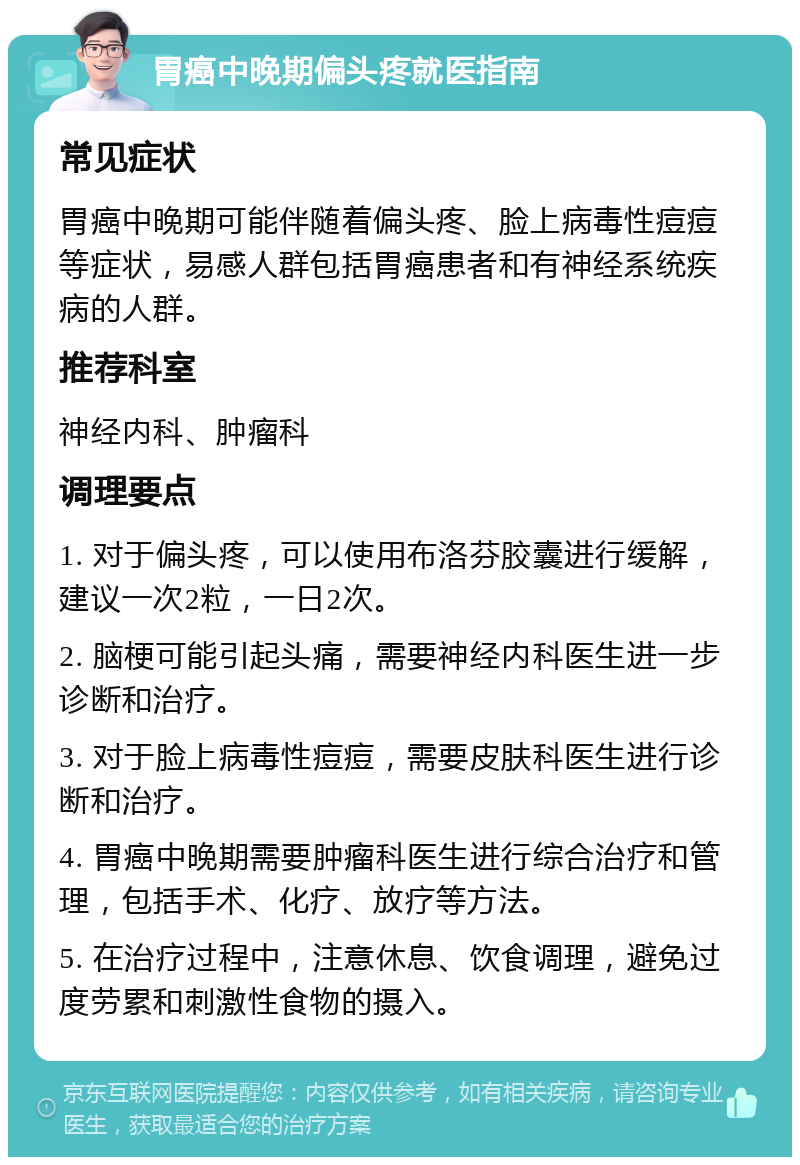 胃癌中晚期偏头疼就医指南 常见症状 胃癌中晚期可能伴随着偏头疼、脸上病毒性痘痘等症状，易感人群包括胃癌患者和有神经系统疾病的人群。 推荐科室 神经内科、肿瘤科 调理要点 1. 对于偏头疼，可以使用布洛芬胶囊进行缓解，建议一次2粒，一日2次。 2. 脑梗可能引起头痛，需要神经内科医生进一步诊断和治疗。 3. 对于脸上病毒性痘痘，需要皮肤科医生进行诊断和治疗。 4. 胃癌中晚期需要肿瘤科医生进行综合治疗和管理，包括手术、化疗、放疗等方法。 5. 在治疗过程中，注意休息、饮食调理，避免过度劳累和刺激性食物的摄入。