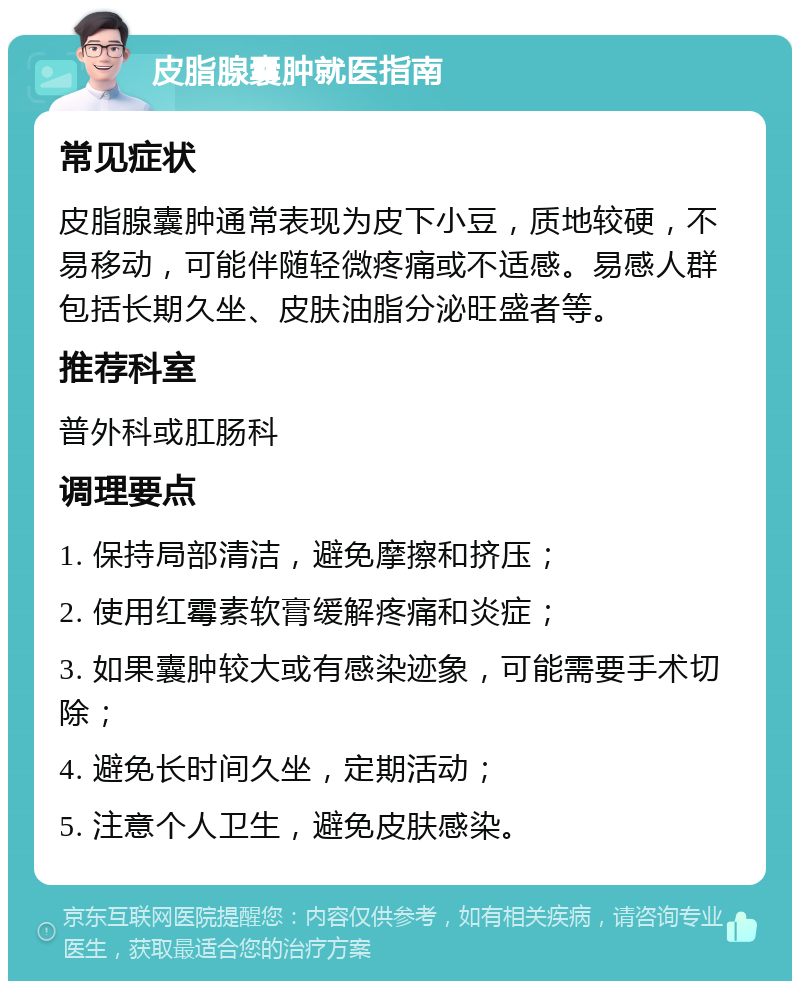 皮脂腺囊肿就医指南 常见症状 皮脂腺囊肿通常表现为皮下小豆，质地较硬，不易移动，可能伴随轻微疼痛或不适感。易感人群包括长期久坐、皮肤油脂分泌旺盛者等。 推荐科室 普外科或肛肠科 调理要点 1. 保持局部清洁，避免摩擦和挤压； 2. 使用红霉素软膏缓解疼痛和炎症； 3. 如果囊肿较大或有感染迹象，可能需要手术切除； 4. 避免长时间久坐，定期活动； 5. 注意个人卫生，避免皮肤感染。