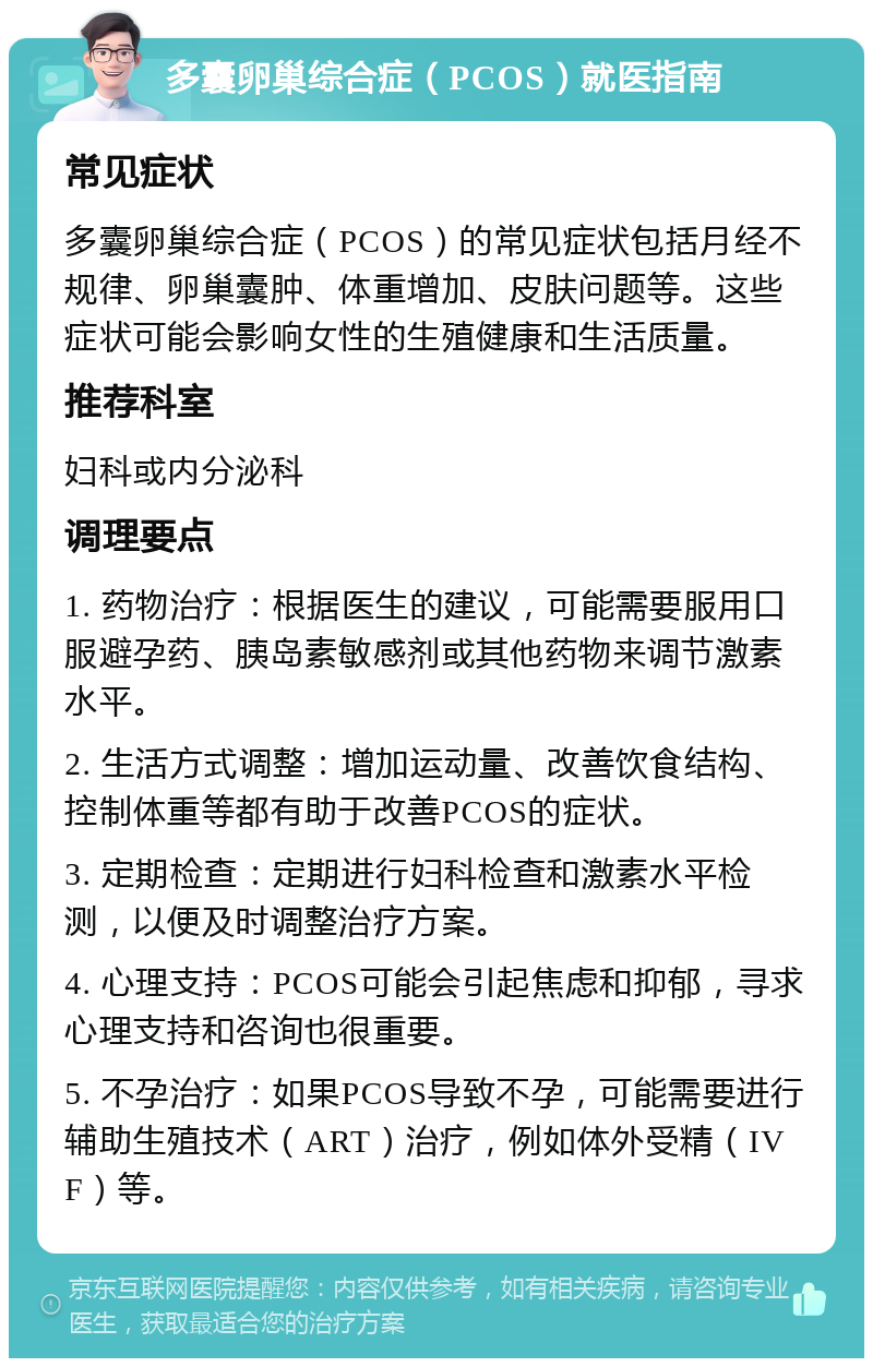 多囊卵巢综合症（PCOS）就医指南 常见症状 多囊卵巢综合症（PCOS）的常见症状包括月经不规律、卵巢囊肿、体重增加、皮肤问题等。这些症状可能会影响女性的生殖健康和生活质量。 推荐科室 妇科或内分泌科 调理要点 1. 药物治疗：根据医生的建议，可能需要服用口服避孕药、胰岛素敏感剂或其他药物来调节激素水平。 2. 生活方式调整：增加运动量、改善饮食结构、控制体重等都有助于改善PCOS的症状。 3. 定期检查：定期进行妇科检查和激素水平检测，以便及时调整治疗方案。 4. 心理支持：PCOS可能会引起焦虑和抑郁，寻求心理支持和咨询也很重要。 5. 不孕治疗：如果PCOS导致不孕，可能需要进行辅助生殖技术（ART）治疗，例如体外受精（IVF）等。