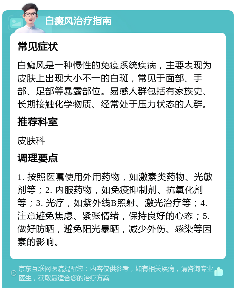 白癜风治疗指南 常见症状 白癜风是一种慢性的免疫系统疾病，主要表现为皮肤上出现大小不一的白斑，常见于面部、手部、足部等暴露部位。易感人群包括有家族史、长期接触化学物质、经常处于压力状态的人群。 推荐科室 皮肤科 调理要点 1. 按照医嘱使用外用药物，如激素类药物、光敏剂等；2. 内服药物，如免疫抑制剂、抗氧化剂等；3. 光疗，如紫外线B照射、激光治疗等；4. 注意避免焦虑、紧张情绪，保持良好的心态；5. 做好防晒，避免阳光暴晒，减少外伤、感染等因素的影响。