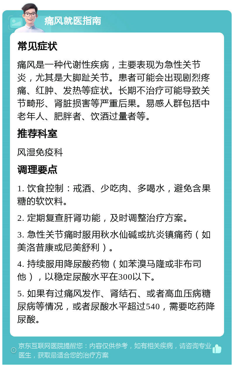 痛风就医指南 常见症状 痛风是一种代谢性疾病，主要表现为急性关节炎，尤其是大脚趾关节。患者可能会出现剧烈疼痛、红肿、发热等症状。长期不治疗可能导致关节畸形、肾脏损害等严重后果。易感人群包括中老年人、肥胖者、饮酒过量者等。 推荐科室 风湿免疫科 调理要点 1. 饮食控制：戒酒、少吃肉、多喝水，避免含果糖的软饮料。 2. 定期复查肝肾功能，及时调整治疗方案。 3. 急性关节痛时服用秋水仙碱或抗炎镇痛药（如美洛昔康或尼美舒利）。 4. 持续服用降尿酸药物（如苯溴马隆或非布司他），以稳定尿酸水平在300以下。 5. 如果有过痛风发作、肾结石、或者高血压病糖尿病等情况，或者尿酸水平超过540，需要吃药降尿酸。