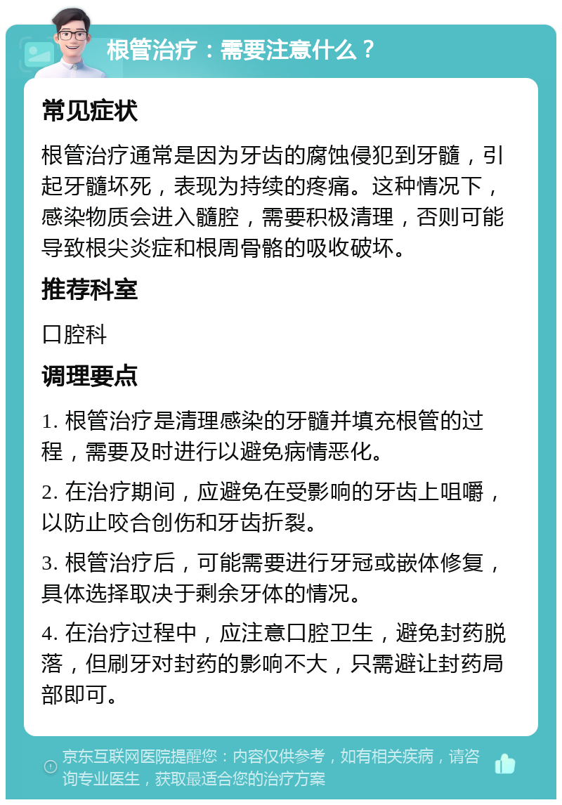 根管治疗：需要注意什么？ 常见症状 根管治疗通常是因为牙齿的腐蚀侵犯到牙髓，引起牙髓坏死，表现为持续的疼痛。这种情况下，感染物质会进入髓腔，需要积极清理，否则可能导致根尖炎症和根周骨骼的吸收破坏。 推荐科室 口腔科 调理要点 1. 根管治疗是清理感染的牙髓并填充根管的过程，需要及时进行以避免病情恶化。 2. 在治疗期间，应避免在受影响的牙齿上咀嚼，以防止咬合创伤和牙齿折裂。 3. 根管治疗后，可能需要进行牙冠或嵌体修复，具体选择取决于剩余牙体的情况。 4. 在治疗过程中，应注意口腔卫生，避免封药脱落，但刷牙对封药的影响不大，只需避让封药局部即可。