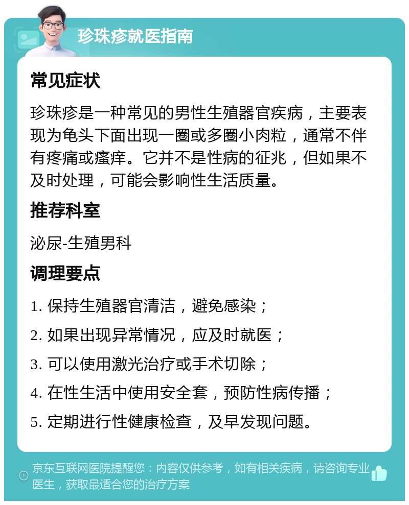 珍珠疹就医指南 常见症状 珍珠疹是一种常见的男性生殖器官疾病，主要表现为龟头下面出现一圈或多圈小肉粒，通常不伴有疼痛或瘙痒。它并不是性病的征兆，但如果不及时处理，可能会影响性生活质量。 推荐科室 泌尿-生殖男科 调理要点 1. 保持生殖器官清洁，避免感染； 2. 如果出现异常情况，应及时就医； 3. 可以使用激光治疗或手术切除； 4. 在性生活中使用安全套，预防性病传播； 5. 定期进行性健康检查，及早发现问题。