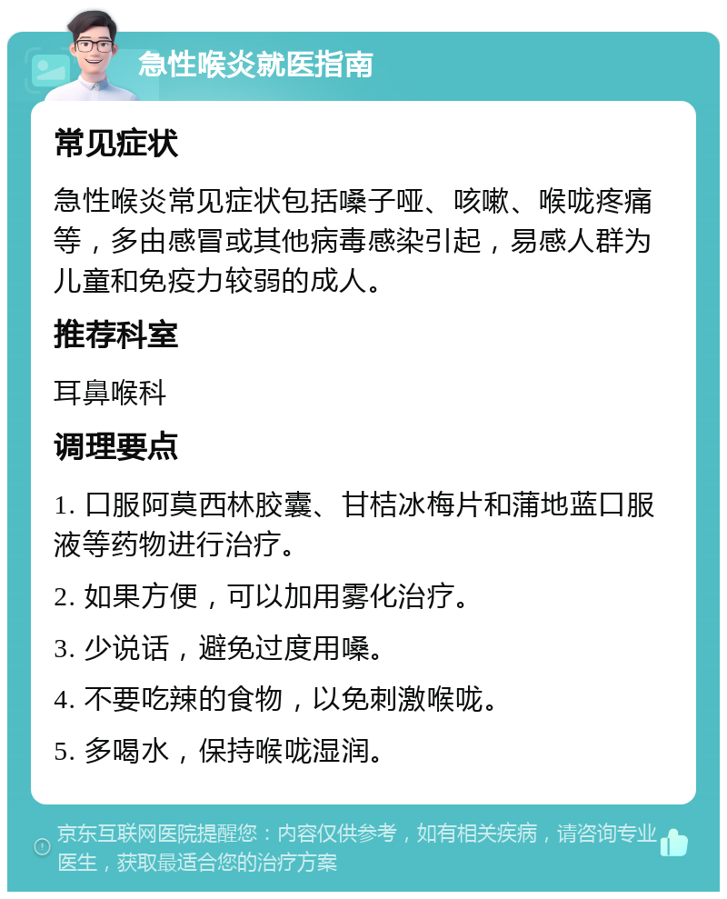 急性喉炎就医指南 常见症状 急性喉炎常见症状包括嗓子哑、咳嗽、喉咙疼痛等，多由感冒或其他病毒感染引起，易感人群为儿童和免疫力较弱的成人。 推荐科室 耳鼻喉科 调理要点 1. 口服阿莫西林胶囊、甘桔冰梅片和蒲地蓝口服液等药物进行治疗。 2. 如果方便，可以加用雾化治疗。 3. 少说话，避免过度用嗓。 4. 不要吃辣的食物，以免刺激喉咙。 5. 多喝水，保持喉咙湿润。