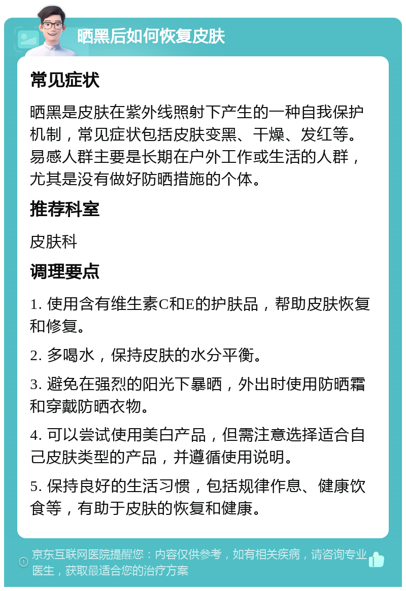 晒黑后如何恢复皮肤 常见症状 晒黑是皮肤在紫外线照射下产生的一种自我保护机制，常见症状包括皮肤变黑、干燥、发红等。易感人群主要是长期在户外工作或生活的人群，尤其是没有做好防晒措施的个体。 推荐科室 皮肤科 调理要点 1. 使用含有维生素C和E的护肤品，帮助皮肤恢复和修复。 2. 多喝水，保持皮肤的水分平衡。 3. 避免在强烈的阳光下暴晒，外出时使用防晒霜和穿戴防晒衣物。 4. 可以尝试使用美白产品，但需注意选择适合自己皮肤类型的产品，并遵循使用说明。 5. 保持良好的生活习惯，包括规律作息、健康饮食等，有助于皮肤的恢复和健康。