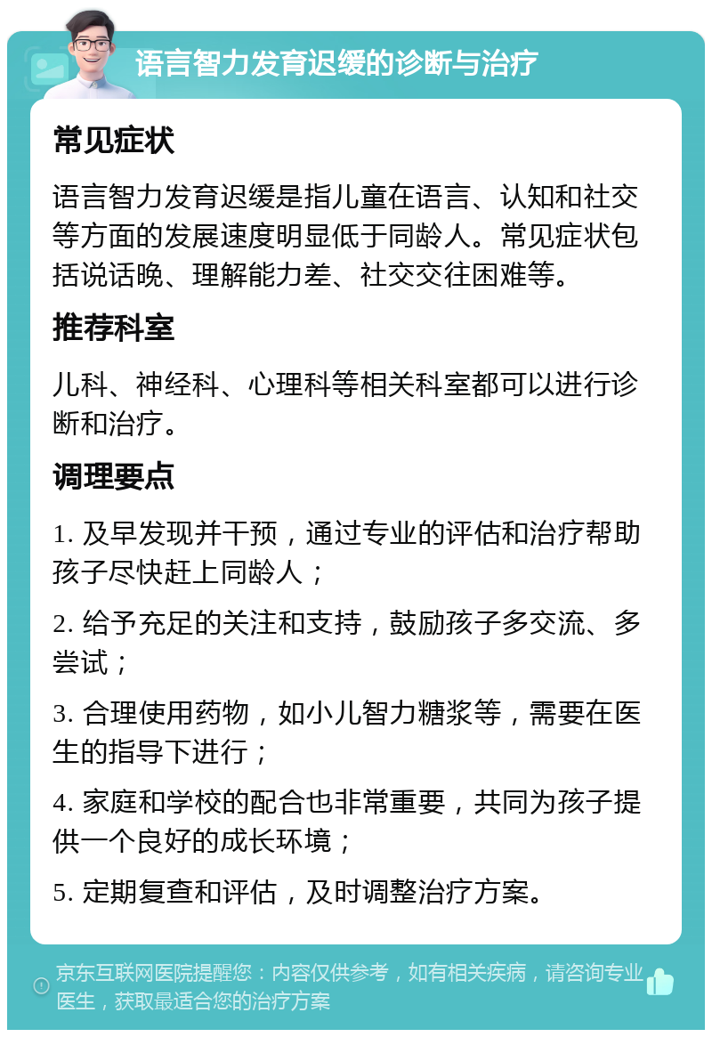 语言智力发育迟缓的诊断与治疗 常见症状 语言智力发育迟缓是指儿童在语言、认知和社交等方面的发展速度明显低于同龄人。常见症状包括说话晚、理解能力差、社交交往困难等。 推荐科室 儿科、神经科、心理科等相关科室都可以进行诊断和治疗。 调理要点 1. 及早发现并干预，通过专业的评估和治疗帮助孩子尽快赶上同龄人； 2. 给予充足的关注和支持，鼓励孩子多交流、多尝试； 3. 合理使用药物，如小儿智力糖浆等，需要在医生的指导下进行； 4. 家庭和学校的配合也非常重要，共同为孩子提供一个良好的成长环境； 5. 定期复查和评估，及时调整治疗方案。