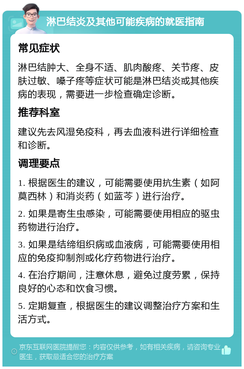 淋巴结炎及其他可能疾病的就医指南 常见症状 淋巴结肿大、全身不适、肌肉酸疼、关节疼、皮肤过敏、嗓子疼等症状可能是淋巴结炎或其他疾病的表现，需要进一步检查确定诊断。 推荐科室 建议先去风湿免疫科，再去血液科进行详细检查和诊断。 调理要点 1. 根据医生的建议，可能需要使用抗生素（如阿莫西林）和消炎药（如蓝芩）进行治疗。 2. 如果是寄生虫感染，可能需要使用相应的驱虫药物进行治疗。 3. 如果是结缔组织病或血液病，可能需要使用相应的免疫抑制剂或化疗药物进行治疗。 4. 在治疗期间，注意休息，避免过度劳累，保持良好的心态和饮食习惯。 5. 定期复查，根据医生的建议调整治疗方案和生活方式。