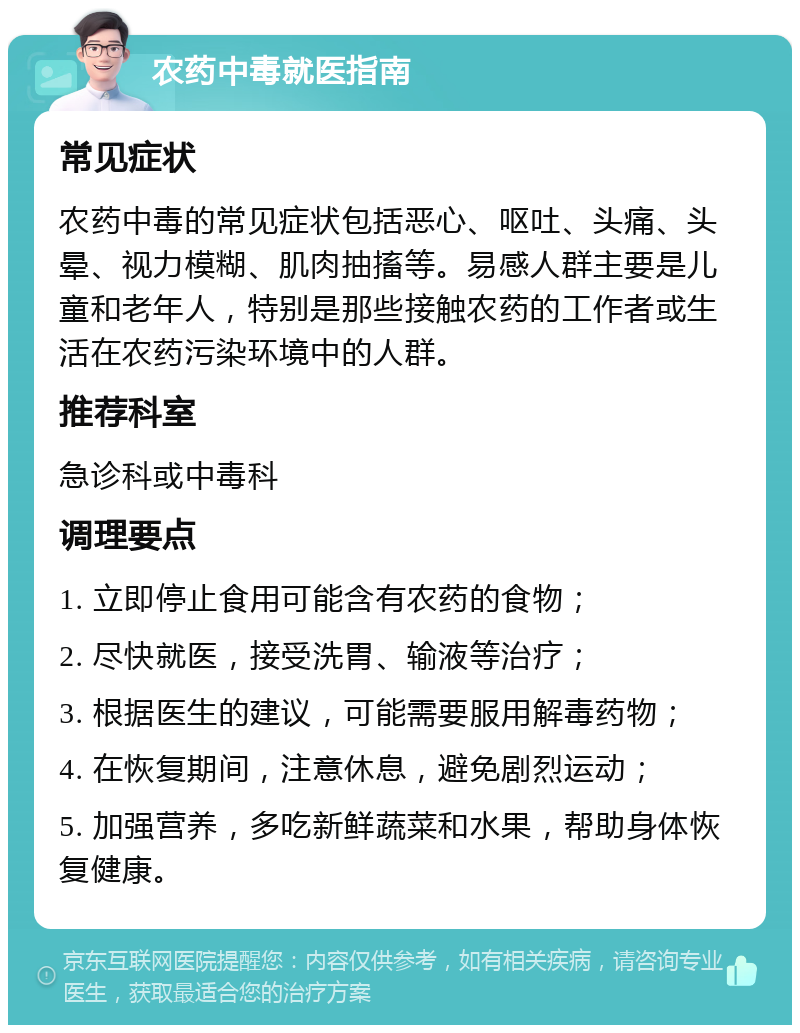 农药中毒就医指南 常见症状 农药中毒的常见症状包括恶心、呕吐、头痛、头晕、视力模糊、肌肉抽搐等。易感人群主要是儿童和老年人，特别是那些接触农药的工作者或生活在农药污染环境中的人群。 推荐科室 急诊科或中毒科 调理要点 1. 立即停止食用可能含有农药的食物； 2. 尽快就医，接受洗胃、输液等治疗； 3. 根据医生的建议，可能需要服用解毒药物； 4. 在恢复期间，注意休息，避免剧烈运动； 5. 加强营养，多吃新鲜蔬菜和水果，帮助身体恢复健康。