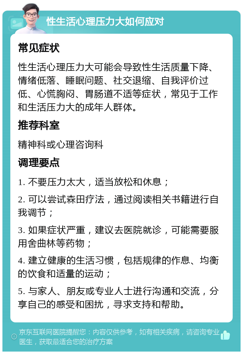 性生活心理压力大如何应对 常见症状 性生活心理压力大可能会导致性生活质量下降、情绪低落、睡眠问题、社交退缩、自我评价过低、心慌胸闷、胃肠道不适等症状，常见于工作和生活压力大的成年人群体。 推荐科室 精神科或心理咨询科 调理要点 1. 不要压力太大，适当放松和休息； 2. 可以尝试森田疗法，通过阅读相关书籍进行自我调节； 3. 如果症状严重，建议去医院就诊，可能需要服用舍曲林等药物； 4. 建立健康的生活习惯，包括规律的作息、均衡的饮食和适量的运动； 5. 与家人、朋友或专业人士进行沟通和交流，分享自己的感受和困扰，寻求支持和帮助。