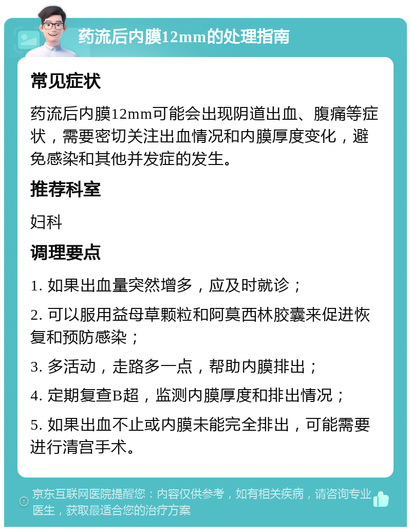 药流后内膜12mm的处理指南 常见症状 药流后内膜12mm可能会出现阴道出血、腹痛等症状，需要密切关注出血情况和内膜厚度变化，避免感染和其他并发症的发生。 推荐科室 妇科 调理要点 1. 如果出血量突然增多，应及时就诊； 2. 可以服用益母草颗粒和阿莫西林胶囊来促进恢复和预防感染； 3. 多活动，走路多一点，帮助内膜排出； 4. 定期复查B超，监测内膜厚度和排出情况； 5. 如果出血不止或内膜未能完全排出，可能需要进行清宫手术。