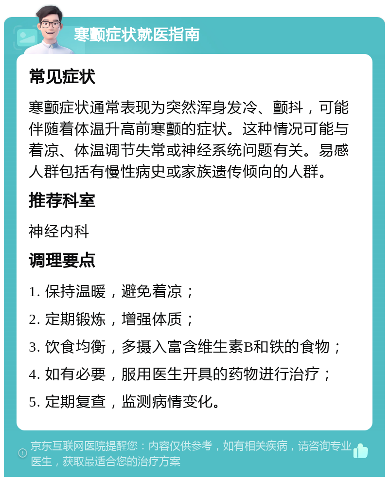 寒颤症状就医指南 常见症状 寒颤症状通常表现为突然浑身发冷、颤抖，可能伴随着体温升高前寒颤的症状。这种情况可能与着凉、体温调节失常或神经系统问题有关。易感人群包括有慢性病史或家族遗传倾向的人群。 推荐科室 神经内科 调理要点 1. 保持温暖，避免着凉； 2. 定期锻炼，增强体质； 3. 饮食均衡，多摄入富含维生素B和铁的食物； 4. 如有必要，服用医生开具的药物进行治疗； 5. 定期复查，监测病情变化。