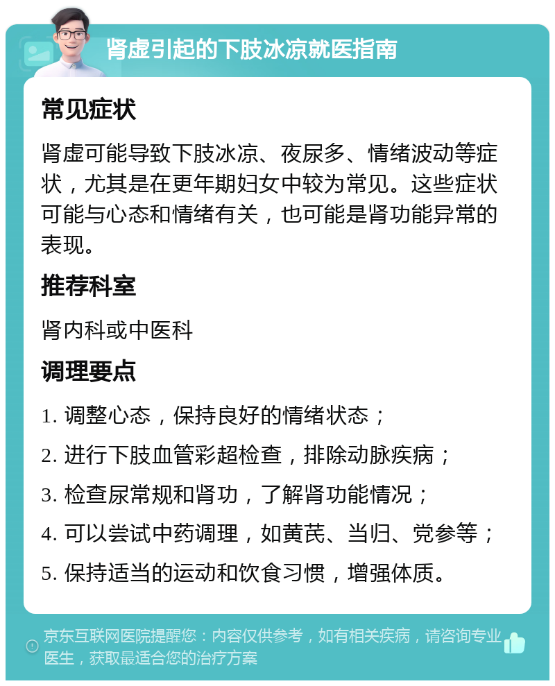 肾虚引起的下肢冰凉就医指南 常见症状 肾虚可能导致下肢冰凉、夜尿多、情绪波动等症状，尤其是在更年期妇女中较为常见。这些症状可能与心态和情绪有关，也可能是肾功能异常的表现。 推荐科室 肾内科或中医科 调理要点 1. 调整心态，保持良好的情绪状态； 2. 进行下肢血管彩超检查，排除动脉疾病； 3. 检查尿常规和肾功，了解肾功能情况； 4. 可以尝试中药调理，如黄芪、当归、党参等； 5. 保持适当的运动和饮食习惯，增强体质。