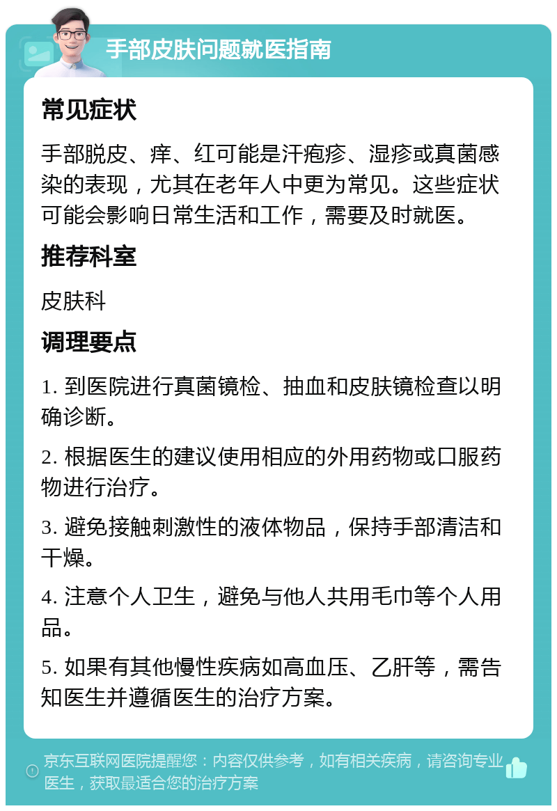 手部皮肤问题就医指南 常见症状 手部脱皮、痒、红可能是汗疱疹、湿疹或真菌感染的表现，尤其在老年人中更为常见。这些症状可能会影响日常生活和工作，需要及时就医。 推荐科室 皮肤科 调理要点 1. 到医院进行真菌镜检、抽血和皮肤镜检查以明确诊断。 2. 根据医生的建议使用相应的外用药物或口服药物进行治疗。 3. 避免接触刺激性的液体物品，保持手部清洁和干燥。 4. 注意个人卫生，避免与他人共用毛巾等个人用品。 5. 如果有其他慢性疾病如高血压、乙肝等，需告知医生并遵循医生的治疗方案。
