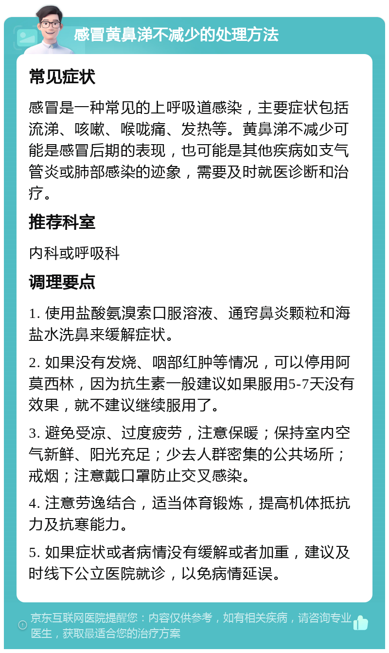 感冒黄鼻涕不减少的处理方法 常见症状 感冒是一种常见的上呼吸道感染，主要症状包括流涕、咳嗽、喉咙痛、发热等。黄鼻涕不减少可能是感冒后期的表现，也可能是其他疾病如支气管炎或肺部感染的迹象，需要及时就医诊断和治疗。 推荐科室 内科或呼吸科 调理要点 1. 使用盐酸氨溴索口服溶液、通窍鼻炎颗粒和海盐水洗鼻来缓解症状。 2. 如果没有发烧、咽部红肿等情况，可以停用阿莫西林，因为抗生素一般建议如果服用5-7天没有效果，就不建议继续服用了。 3. 避免受凉、过度疲劳，注意保暖；保持室内空气新鲜、阳光充足；少去人群密集的公共场所；戒烟；注意戴口罩防止交叉感染。 4. 注意劳逸结合，适当体育锻炼，提高机体抵抗力及抗寒能力。 5. 如果症状或者病情没有缓解或者加重，建议及时线下公立医院就诊，以免病情延误。