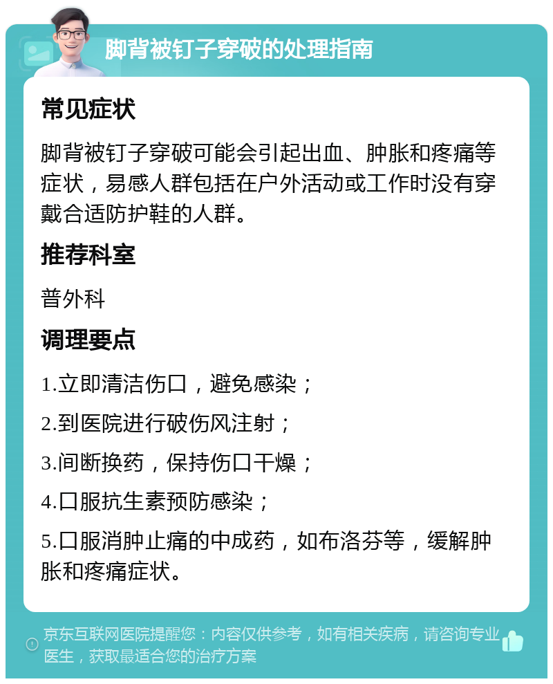 脚背被钉子穿破的处理指南 常见症状 脚背被钉子穿破可能会引起出血、肿胀和疼痛等症状，易感人群包括在户外活动或工作时没有穿戴合适防护鞋的人群。 推荐科室 普外科 调理要点 1.立即清洁伤口，避免感染； 2.到医院进行破伤风注射； 3.间断换药，保持伤口干燥； 4.口服抗生素预防感染； 5.口服消肿止痛的中成药，如布洛芬等，缓解肿胀和疼痛症状。