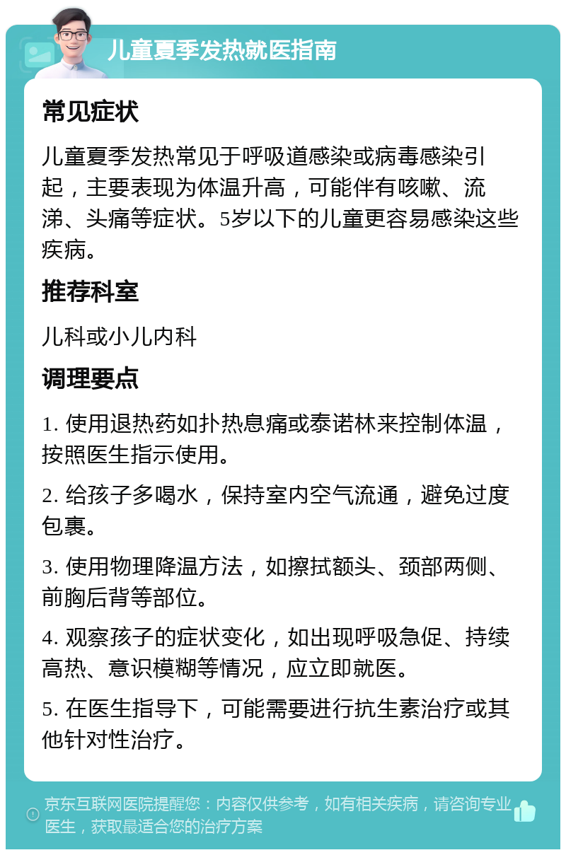 儿童夏季发热就医指南 常见症状 儿童夏季发热常见于呼吸道感染或病毒感染引起，主要表现为体温升高，可能伴有咳嗽、流涕、头痛等症状。5岁以下的儿童更容易感染这些疾病。 推荐科室 儿科或小儿内科 调理要点 1. 使用退热药如扑热息痛或泰诺林来控制体温，按照医生指示使用。 2. 给孩子多喝水，保持室内空气流通，避免过度包裹。 3. 使用物理降温方法，如擦拭额头、颈部两侧、前胸后背等部位。 4. 观察孩子的症状变化，如出现呼吸急促、持续高热、意识模糊等情况，应立即就医。 5. 在医生指导下，可能需要进行抗生素治疗或其他针对性治疗。