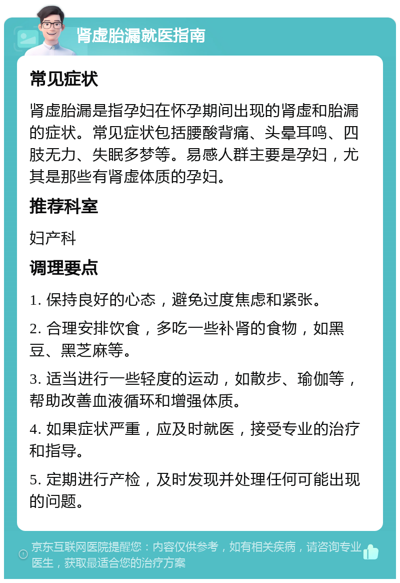 肾虚胎漏就医指南 常见症状 肾虚胎漏是指孕妇在怀孕期间出现的肾虚和胎漏的症状。常见症状包括腰酸背痛、头晕耳鸣、四肢无力、失眠多梦等。易感人群主要是孕妇，尤其是那些有肾虚体质的孕妇。 推荐科室 妇产科 调理要点 1. 保持良好的心态，避免过度焦虑和紧张。 2. 合理安排饮食，多吃一些补肾的食物，如黑豆、黑芝麻等。 3. 适当进行一些轻度的运动，如散步、瑜伽等，帮助改善血液循环和增强体质。 4. 如果症状严重，应及时就医，接受专业的治疗和指导。 5. 定期进行产检，及时发现并处理任何可能出现的问题。