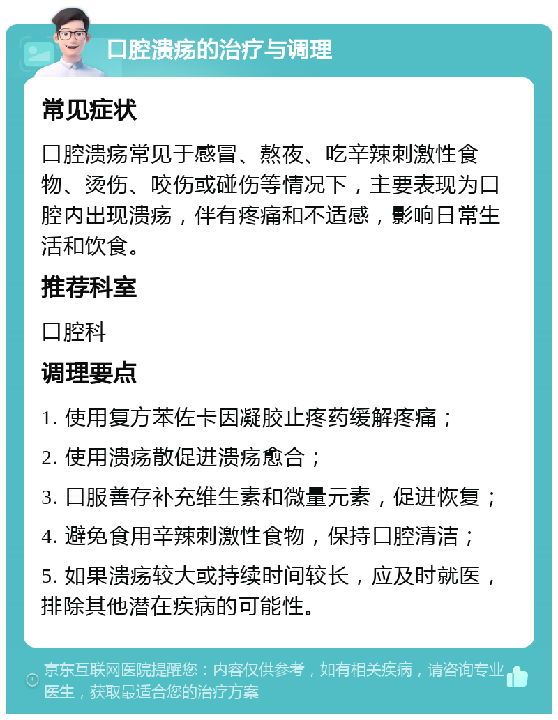 口腔溃疡的治疗与调理 常见症状 口腔溃疡常见于感冒、熬夜、吃辛辣刺激性食物、烫伤、咬伤或碰伤等情况下，主要表现为口腔内出现溃疡，伴有疼痛和不适感，影响日常生活和饮食。 推荐科室 口腔科 调理要点 1. 使用复方苯佐卡因凝胶止疼药缓解疼痛； 2. 使用溃疡散促进溃疡愈合； 3. 口服善存补充维生素和微量元素，促进恢复； 4. 避免食用辛辣刺激性食物，保持口腔清洁； 5. 如果溃疡较大或持续时间较长，应及时就医，排除其他潜在疾病的可能性。