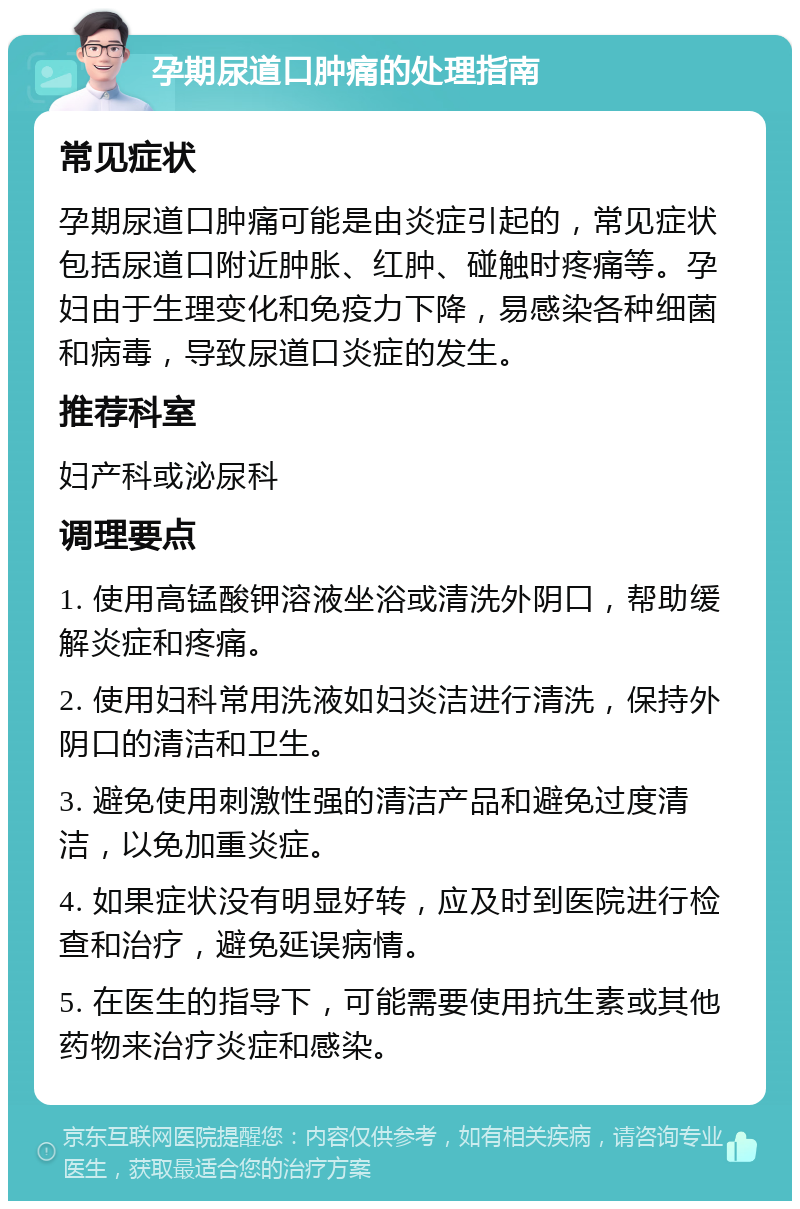 孕期尿道口肿痛的处理指南 常见症状 孕期尿道口肿痛可能是由炎症引起的，常见症状包括尿道口附近肿胀、红肿、碰触时疼痛等。孕妇由于生理变化和免疫力下降，易感染各种细菌和病毒，导致尿道口炎症的发生。 推荐科室 妇产科或泌尿科 调理要点 1. 使用高锰酸钾溶液坐浴或清洗外阴口，帮助缓解炎症和疼痛。 2. 使用妇科常用洗液如妇炎洁进行清洗，保持外阴口的清洁和卫生。 3. 避免使用刺激性强的清洁产品和避免过度清洁，以免加重炎症。 4. 如果症状没有明显好转，应及时到医院进行检查和治疗，避免延误病情。 5. 在医生的指导下，可能需要使用抗生素或其他药物来治疗炎症和感染。