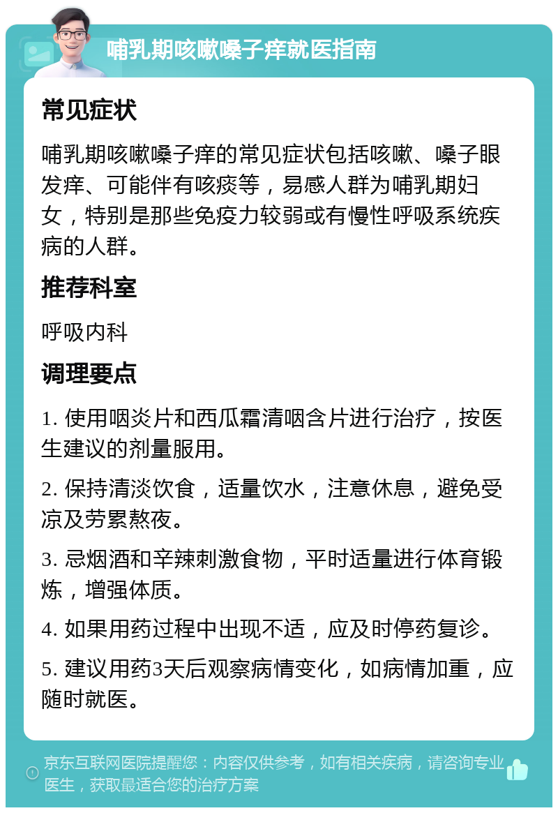 哺乳期咳嗽嗓子痒就医指南 常见症状 哺乳期咳嗽嗓子痒的常见症状包括咳嗽、嗓子眼发痒、可能伴有咳痰等，易感人群为哺乳期妇女，特别是那些免疫力较弱或有慢性呼吸系统疾病的人群。 推荐科室 呼吸内科 调理要点 1. 使用咽炎片和西瓜霜清咽含片进行治疗，按医生建议的剂量服用。 2. 保持清淡饮食，适量饮水，注意休息，避免受凉及劳累熬夜。 3. 忌烟酒和辛辣刺激食物，平时适量进行体育锻炼，增强体质。 4. 如果用药过程中出现不适，应及时停药复诊。 5. 建议用药3天后观察病情变化，如病情加重，应随时就医。