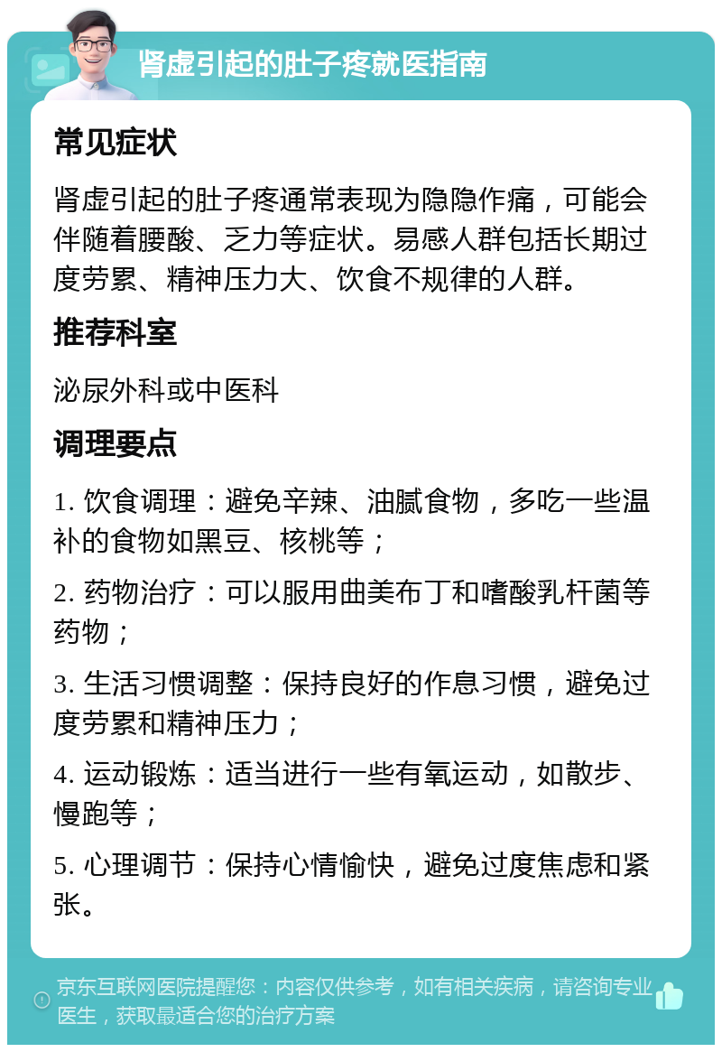 肾虚引起的肚子疼就医指南 常见症状 肾虚引起的肚子疼通常表现为隐隐作痛，可能会伴随着腰酸、乏力等症状。易感人群包括长期过度劳累、精神压力大、饮食不规律的人群。 推荐科室 泌尿外科或中医科 调理要点 1. 饮食调理：避免辛辣、油腻食物，多吃一些温补的食物如黑豆、核桃等； 2. 药物治疗：可以服用曲美布丁和嗜酸乳杆菌等药物； 3. 生活习惯调整：保持良好的作息习惯，避免过度劳累和精神压力； 4. 运动锻炼：适当进行一些有氧运动，如散步、慢跑等； 5. 心理调节：保持心情愉快，避免过度焦虑和紧张。