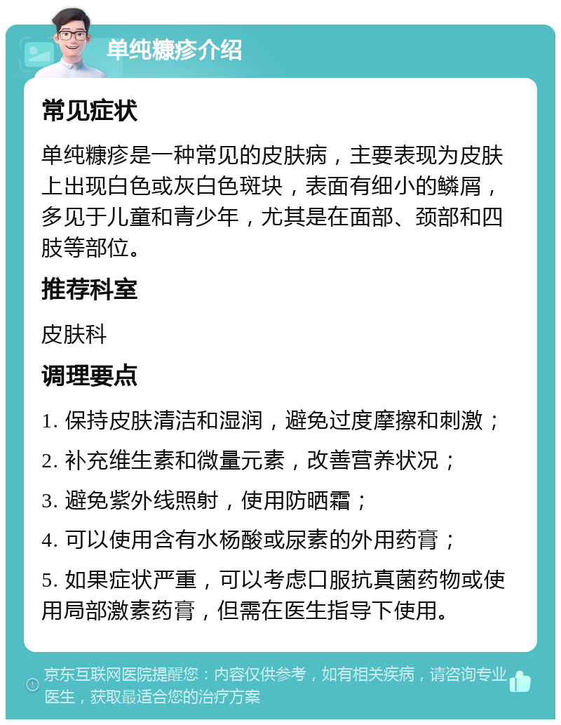 单纯糠疹介绍 常见症状 单纯糠疹是一种常见的皮肤病，主要表现为皮肤上出现白色或灰白色斑块，表面有细小的鳞屑，多见于儿童和青少年，尤其是在面部、颈部和四肢等部位。 推荐科室 皮肤科 调理要点 1. 保持皮肤清洁和湿润，避免过度摩擦和刺激； 2. 补充维生素和微量元素，改善营养状况； 3. 避免紫外线照射，使用防晒霜； 4. 可以使用含有水杨酸或尿素的外用药膏； 5. 如果症状严重，可以考虑口服抗真菌药物或使用局部激素药膏，但需在医生指导下使用。