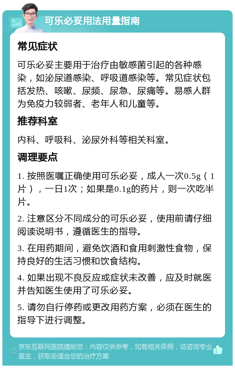 可乐必妥用法用量指南 常见症状 可乐必妥主要用于治疗由敏感菌引起的各种感染，如泌尿道感染、呼吸道感染等。常见症状包括发热、咳嗽、尿频、尿急、尿痛等。易感人群为免疫力较弱者、老年人和儿童等。 推荐科室 内科、呼吸科、泌尿外科等相关科室。 调理要点 1. 按照医嘱正确使用可乐必妥，成人一次0.5g（1片），一日1次；如果是0.1g的药片，则一次吃半片。 2. 注意区分不同成分的可乐必妥，使用前请仔细阅读说明书，遵循医生的指导。 3. 在用药期间，避免饮酒和食用刺激性食物，保持良好的生活习惯和饮食结构。 4. 如果出现不良反应或症状未改善，应及时就医并告知医生使用了可乐必妥。 5. 请勿自行停药或更改用药方案，必须在医生的指导下进行调整。