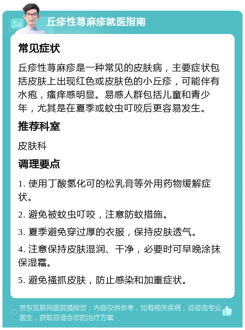 丘疹性荨麻疹就医指南 常见症状 丘疹性荨麻疹是一种常见的皮肤病，主要症状包括皮肤上出现红色或皮肤色的小丘疹，可能伴有水疱，瘙痒感明显。易感人群包括儿童和青少年，尤其是在夏季或蚊虫叮咬后更容易发生。 推荐科室 皮肤科 调理要点 1. 使用丁酸氢化可的松乳膏等外用药物缓解症状。 2. 避免被蚊虫叮咬，注意防蚊措施。 3. 夏季避免穿过厚的衣服，保持皮肤透气。 4. 注意保持皮肤湿润、干净，必要时可早晚涂抹保湿霜。 5. 避免搔抓皮肤，防止感染和加重症状。