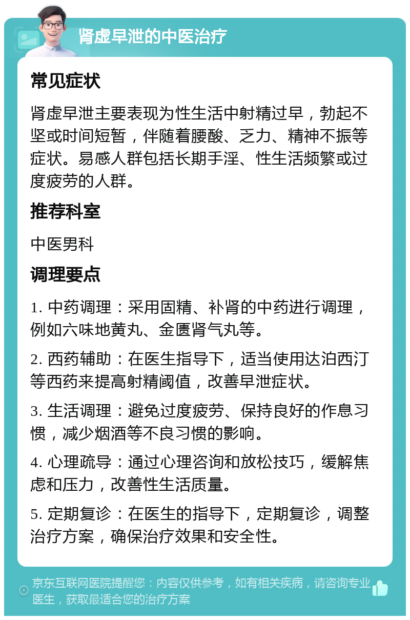 肾虚早泄的中医治疗 常见症状 肾虚早泄主要表现为性生活中射精过早，勃起不坚或时间短暂，伴随着腰酸、乏力、精神不振等症状。易感人群包括长期手淫、性生活频繁或过度疲劳的人群。 推荐科室 中医男科 调理要点 1. 中药调理：采用固精、补肾的中药进行调理，例如六味地黄丸、金匮肾气丸等。 2. 西药辅助：在医生指导下，适当使用达泊西汀等西药来提高射精阈值，改善早泄症状。 3. 生活调理：避免过度疲劳、保持良好的作息习惯，减少烟酒等不良习惯的影响。 4. 心理疏导：通过心理咨询和放松技巧，缓解焦虑和压力，改善性生活质量。 5. 定期复诊：在医生的指导下，定期复诊，调整治疗方案，确保治疗效果和安全性。