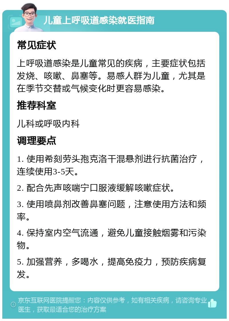 儿童上呼吸道感染就医指南 常见症状 上呼吸道感染是儿童常见的疾病，主要症状包括发烧、咳嗽、鼻塞等。易感人群为儿童，尤其是在季节交替或气候变化时更容易感染。 推荐科室 儿科或呼吸内科 调理要点 1. 使用希刻劳头孢克洛干混悬剂进行抗菌治疗，连续使用3-5天。 2. 配合先声咳喘宁口服液缓解咳嗽症状。 3. 使用喷鼻剂改善鼻塞问题，注意使用方法和频率。 4. 保持室内空气流通，避免儿童接触烟雾和污染物。 5. 加强营养，多喝水，提高免疫力，预防疾病复发。