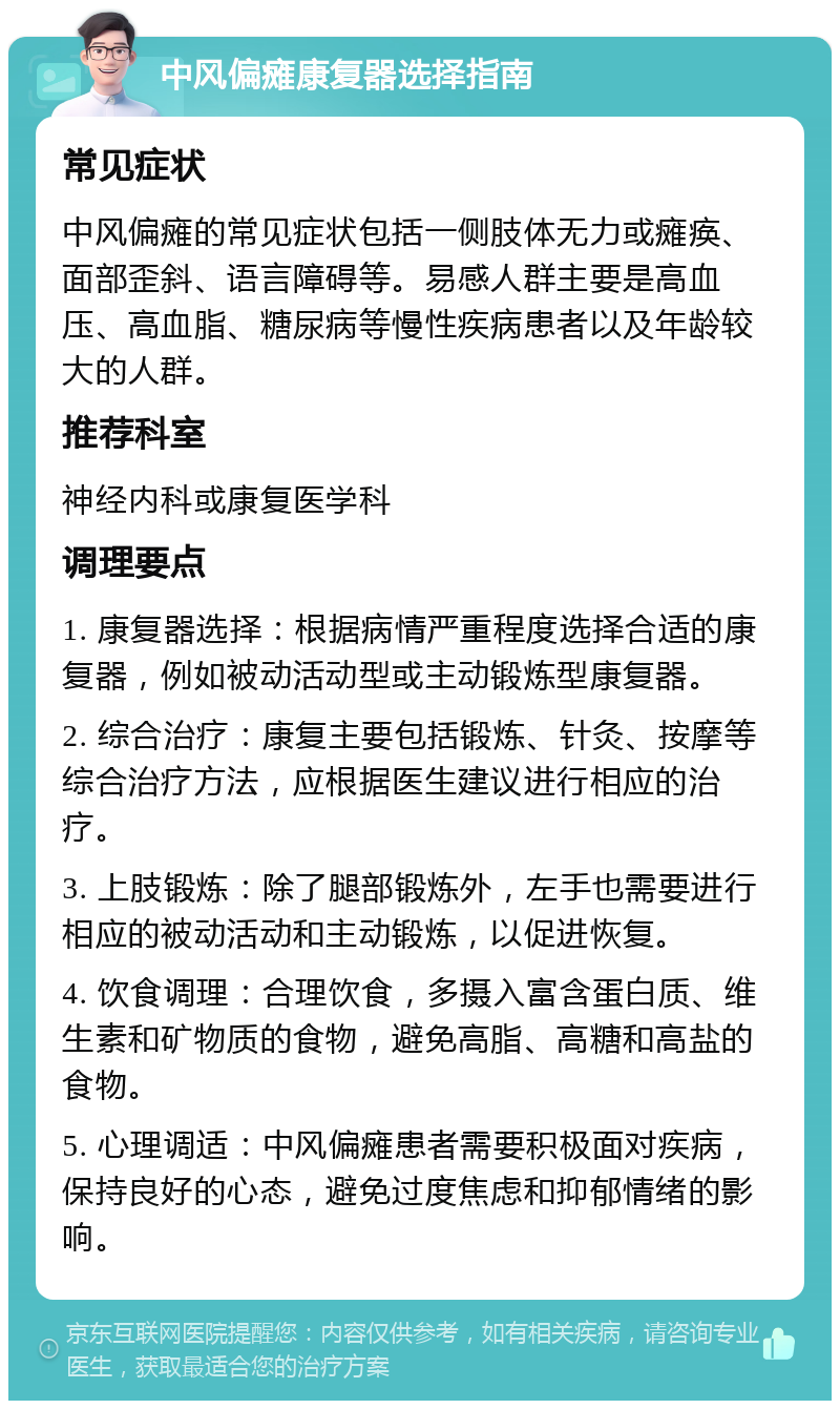 中风偏瘫康复器选择指南 常见症状 中风偏瘫的常见症状包括一侧肢体无力或瘫痪、面部歪斜、语言障碍等。易感人群主要是高血压、高血脂、糖尿病等慢性疾病患者以及年龄较大的人群。 推荐科室 神经内科或康复医学科 调理要点 1. 康复器选择：根据病情严重程度选择合适的康复器，例如被动活动型或主动锻炼型康复器。 2. 综合治疗：康复主要包括锻炼、针灸、按摩等综合治疗方法，应根据医生建议进行相应的治疗。 3. 上肢锻炼：除了腿部锻炼外，左手也需要进行相应的被动活动和主动锻炼，以促进恢复。 4. 饮食调理：合理饮食，多摄入富含蛋白质、维生素和矿物质的食物，避免高脂、高糖和高盐的食物。 5. 心理调适：中风偏瘫患者需要积极面对疾病，保持良好的心态，避免过度焦虑和抑郁情绪的影响。