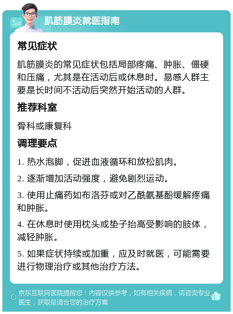 肌筋膜炎就医指南 常见症状 肌筋膜炎的常见症状包括局部疼痛、肿胀、僵硬和压痛，尤其是在活动后或休息时。易感人群主要是长时间不活动后突然开始活动的人群。 推荐科室 骨科或康复科 调理要点 1. 热水泡脚，促进血液循环和放松肌肉。 2. 逐渐增加活动强度，避免剧烈运动。 3. 使用止痛药如布洛芬或对乙酰氨基酚缓解疼痛和肿胀。 4. 在休息时使用枕头或垫子抬高受影响的肢体，减轻肿胀。 5. 如果症状持续或加重，应及时就医，可能需要进行物理治疗或其他治疗方法。