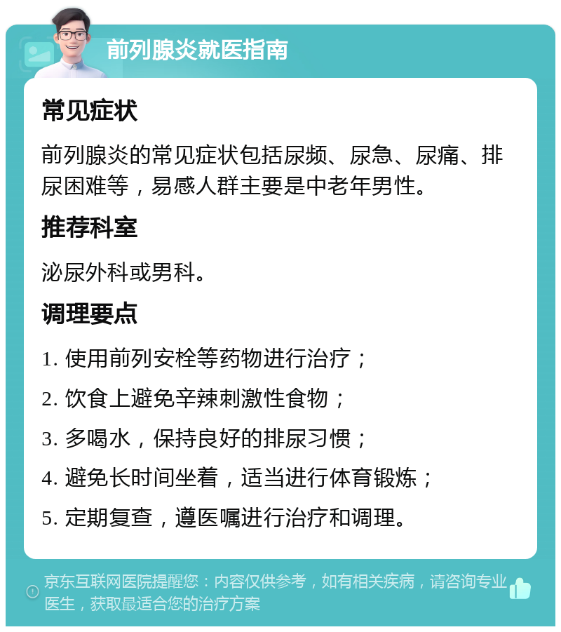 前列腺炎就医指南 常见症状 前列腺炎的常见症状包括尿频、尿急、尿痛、排尿困难等，易感人群主要是中老年男性。 推荐科室 泌尿外科或男科。 调理要点 1. 使用前列安栓等药物进行治疗； 2. 饮食上避免辛辣刺激性食物； 3. 多喝水，保持良好的排尿习惯； 4. 避免长时间坐着，适当进行体育锻炼； 5. 定期复查，遵医嘱进行治疗和调理。