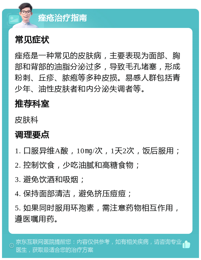 痤疮治疗指南 常见症状 痤疮是一种常见的皮肤病，主要表现为面部、胸部和背部的油脂分泌过多，导致毛孔堵塞，形成粉刺、丘疹、脓疱等多种皮损。易感人群包括青少年、油性皮肤者和内分泌失调者等。 推荐科室 皮肤科 调理要点 1. 口服异维A酸，10㎎/次，1天2次，饭后服用； 2. 控制饮食，少吃油腻和高糖食物； 3. 避免饮酒和吸烟； 4. 保持面部清洁，避免挤压痘痘； 5. 如果同时服用环孢素，需注意药物相互作用，遵医嘱用药。