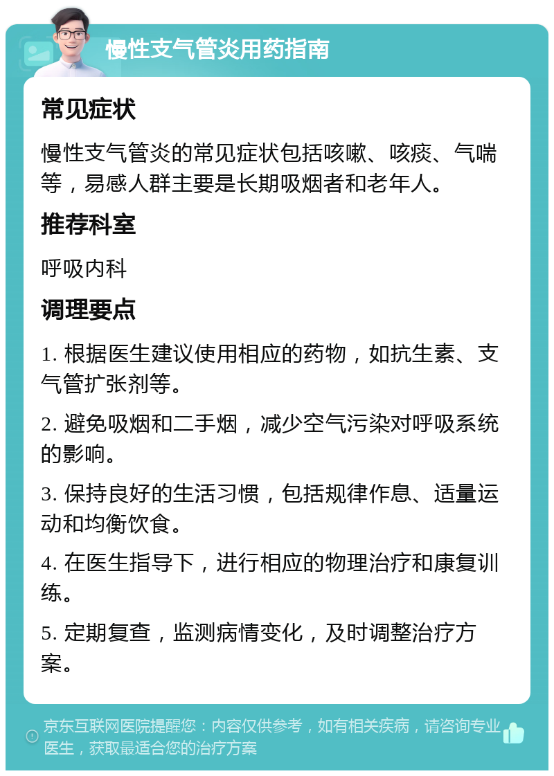 慢性支气管炎用药指南 常见症状 慢性支气管炎的常见症状包括咳嗽、咳痰、气喘等，易感人群主要是长期吸烟者和老年人。 推荐科室 呼吸内科 调理要点 1. 根据医生建议使用相应的药物，如抗生素、支气管扩张剂等。 2. 避免吸烟和二手烟，减少空气污染对呼吸系统的影响。 3. 保持良好的生活习惯，包括规律作息、适量运动和均衡饮食。 4. 在医生指导下，进行相应的物理治疗和康复训练。 5. 定期复查，监测病情变化，及时调整治疗方案。