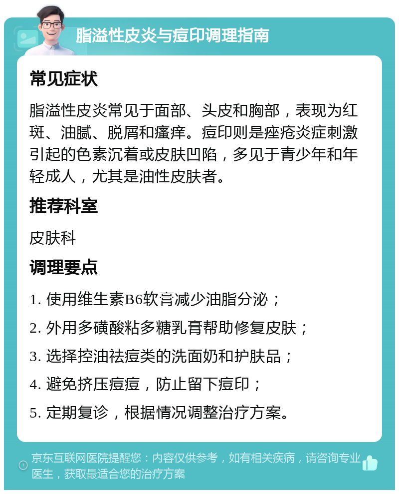 脂溢性皮炎与痘印调理指南 常见症状 脂溢性皮炎常见于面部、头皮和胸部，表现为红斑、油腻、脱屑和瘙痒。痘印则是痤疮炎症刺激引起的色素沉着或皮肤凹陷，多见于青少年和年轻成人，尤其是油性皮肤者。 推荐科室 皮肤科 调理要点 1. 使用维生素B6软膏减少油脂分泌； 2. 外用多磺酸粘多糖乳膏帮助修复皮肤； 3. 选择控油祛痘类的洗面奶和护肤品； 4. 避免挤压痘痘，防止留下痘印； 5. 定期复诊，根据情况调整治疗方案。