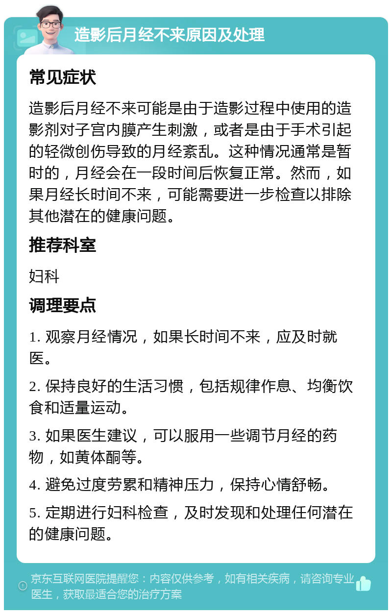 造影后月经不来原因及处理 常见症状 造影后月经不来可能是由于造影过程中使用的造影剂对子宫内膜产生刺激，或者是由于手术引起的轻微创伤导致的月经紊乱。这种情况通常是暂时的，月经会在一段时间后恢复正常。然而，如果月经长时间不来，可能需要进一步检查以排除其他潜在的健康问题。 推荐科室 妇科 调理要点 1. 观察月经情况，如果长时间不来，应及时就医。 2. 保持良好的生活习惯，包括规律作息、均衡饮食和适量运动。 3. 如果医生建议，可以服用一些调节月经的药物，如黄体酮等。 4. 避免过度劳累和精神压力，保持心情舒畅。 5. 定期进行妇科检查，及时发现和处理任何潜在的健康问题。