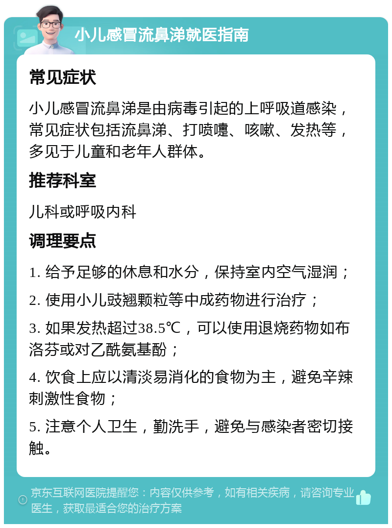 小儿感冒流鼻涕就医指南 常见症状 小儿感冒流鼻涕是由病毒引起的上呼吸道感染，常见症状包括流鼻涕、打喷嚏、咳嗽、发热等，多见于儿童和老年人群体。 推荐科室 儿科或呼吸内科 调理要点 1. 给予足够的休息和水分，保持室内空气湿润； 2. 使用小儿豉翘颗粒等中成药物进行治疗； 3. 如果发热超过38.5℃，可以使用退烧药物如布洛芬或对乙酰氨基酚； 4. 饮食上应以清淡易消化的食物为主，避免辛辣刺激性食物； 5. 注意个人卫生，勤洗手，避免与感染者密切接触。