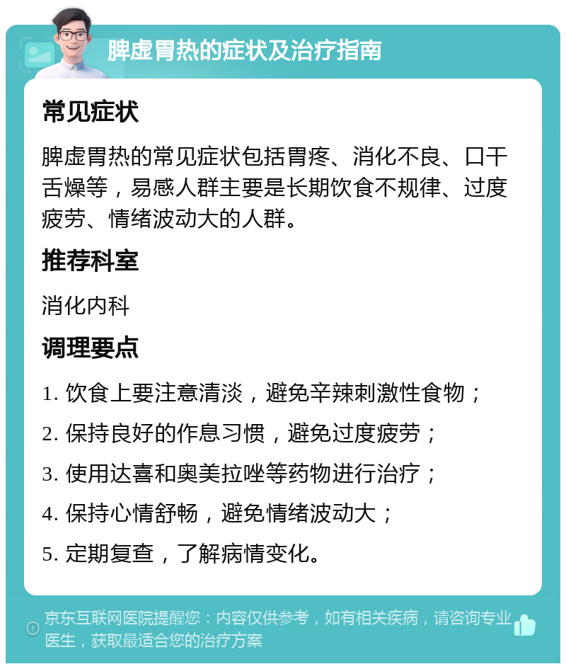 脾虚胃热的症状及治疗指南 常见症状 脾虚胃热的常见症状包括胃疼、消化不良、口干舌燥等，易感人群主要是长期饮食不规律、过度疲劳、情绪波动大的人群。 推荐科室 消化内科 调理要点 1. 饮食上要注意清淡，避免辛辣刺激性食物； 2. 保持良好的作息习惯，避免过度疲劳； 3. 使用达喜和奥美拉唑等药物进行治疗； 4. 保持心情舒畅，避免情绪波动大； 5. 定期复查，了解病情变化。