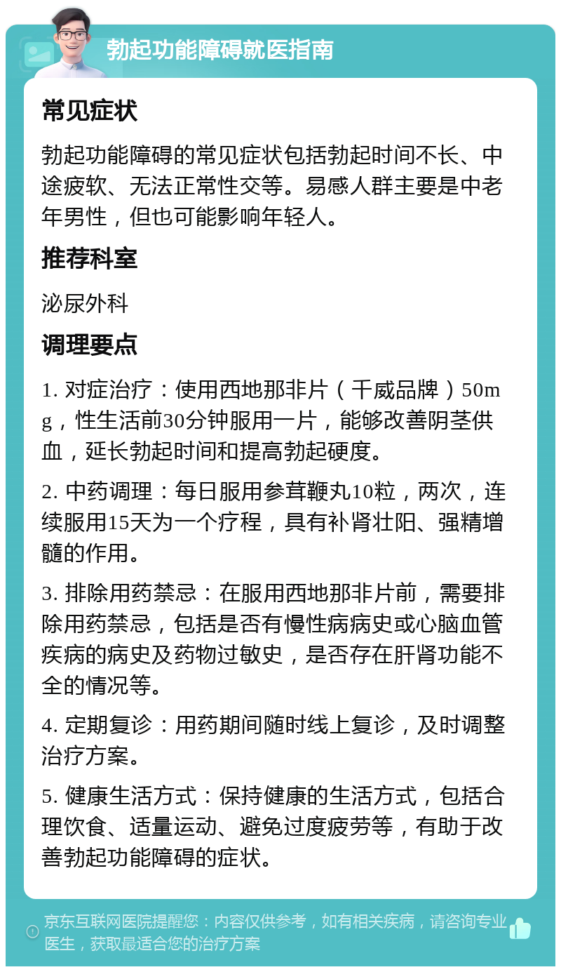 勃起功能障碍就医指南 常见症状 勃起功能障碍的常见症状包括勃起时间不长、中途疲软、无法正常性交等。易感人群主要是中老年男性，但也可能影响年轻人。 推荐科室 泌尿外科 调理要点 1. 对症治疗：使用西地那非片（千威品牌）50mg，性生活前30分钟服用一片，能够改善阴茎供血，延长勃起时间和提高勃起硬度。 2. 中药调理：每日服用参茸鞭丸10粒，两次，连续服用15天为一个疗程，具有补肾壮阳、强精增髓的作用。 3. 排除用药禁忌：在服用西地那非片前，需要排除用药禁忌，包括是否有慢性病病史或心脑血管疾病的病史及药物过敏史，是否存在肝肾功能不全的情况等。 4. 定期复诊：用药期间随时线上复诊，及时调整治疗方案。 5. 健康生活方式：保持健康的生活方式，包括合理饮食、适量运动、避免过度疲劳等，有助于改善勃起功能障碍的症状。