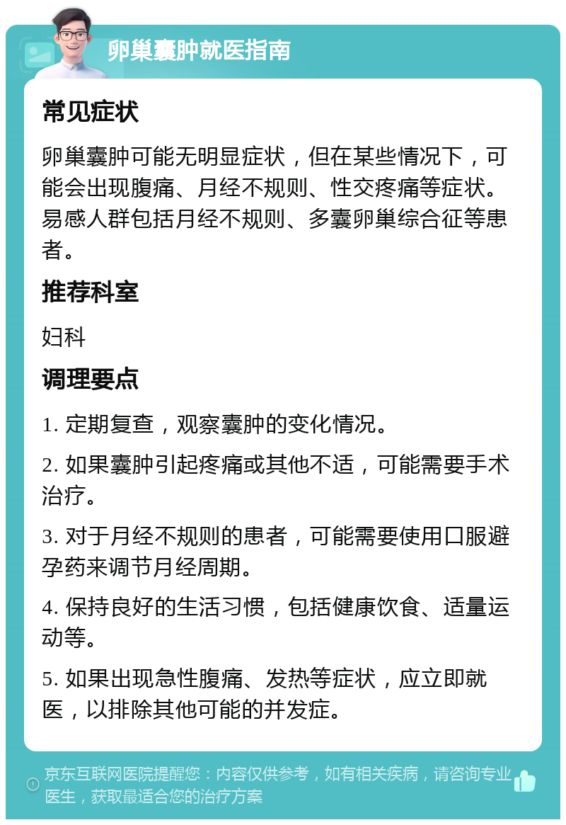 卵巢囊肿就医指南 常见症状 卵巢囊肿可能无明显症状，但在某些情况下，可能会出现腹痛、月经不规则、性交疼痛等症状。易感人群包括月经不规则、多囊卵巢综合征等患者。 推荐科室 妇科 调理要点 1. 定期复查，观察囊肿的变化情况。 2. 如果囊肿引起疼痛或其他不适，可能需要手术治疗。 3. 对于月经不规则的患者，可能需要使用口服避孕药来调节月经周期。 4. 保持良好的生活习惯，包括健康饮食、适量运动等。 5. 如果出现急性腹痛、发热等症状，应立即就医，以排除其他可能的并发症。