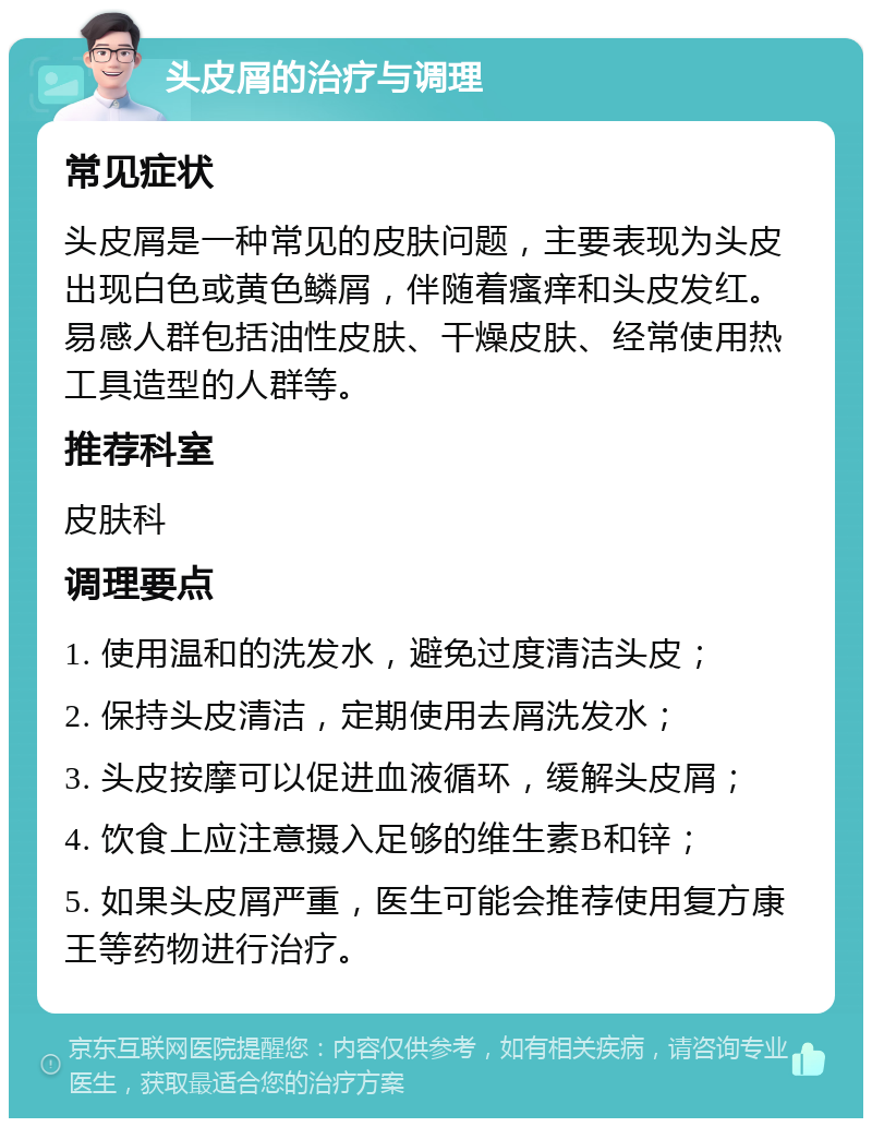 头皮屑的治疗与调理 常见症状 头皮屑是一种常见的皮肤问题，主要表现为头皮出现白色或黄色鳞屑，伴随着瘙痒和头皮发红。易感人群包括油性皮肤、干燥皮肤、经常使用热工具造型的人群等。 推荐科室 皮肤科 调理要点 1. 使用温和的洗发水，避免过度清洁头皮； 2. 保持头皮清洁，定期使用去屑洗发水； 3. 头皮按摩可以促进血液循环，缓解头皮屑； 4. 饮食上应注意摄入足够的维生素B和锌； 5. 如果头皮屑严重，医生可能会推荐使用复方康王等药物进行治疗。