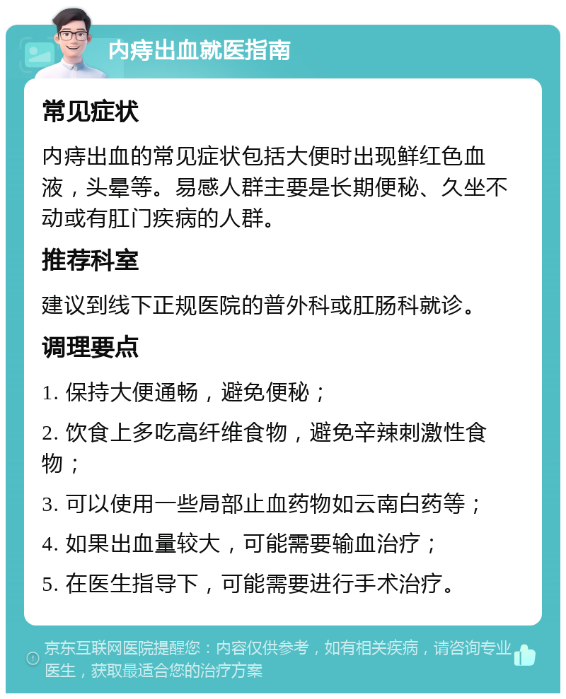 内痔出血就医指南 常见症状 内痔出血的常见症状包括大便时出现鲜红色血液，头晕等。易感人群主要是长期便秘、久坐不动或有肛门疾病的人群。 推荐科室 建议到线下正规医院的普外科或肛肠科就诊。 调理要点 1. 保持大便通畅，避免便秘； 2. 饮食上多吃高纤维食物，避免辛辣刺激性食物； 3. 可以使用一些局部止血药物如云南白药等； 4. 如果出血量较大，可能需要输血治疗； 5. 在医生指导下，可能需要进行手术治疗。