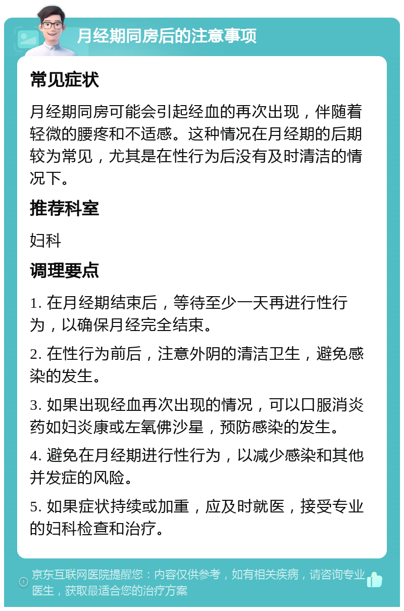 月经期同房后的注意事项 常见症状 月经期同房可能会引起经血的再次出现，伴随着轻微的腰疼和不适感。这种情况在月经期的后期较为常见，尤其是在性行为后没有及时清洁的情况下。 推荐科室 妇科 调理要点 1. 在月经期结束后，等待至少一天再进行性行为，以确保月经完全结束。 2. 在性行为前后，注意外阴的清洁卫生，避免感染的发生。 3. 如果出现经血再次出现的情况，可以口服消炎药如妇炎康或左氧佛沙星，预防感染的发生。 4. 避免在月经期进行性行为，以减少感染和其他并发症的风险。 5. 如果症状持续或加重，应及时就医，接受专业的妇科检查和治疗。