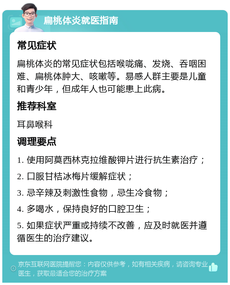 扁桃体炎就医指南 常见症状 扁桃体炎的常见症状包括喉咙痛、发烧、吞咽困难、扁桃体肿大、咳嗽等。易感人群主要是儿童和青少年，但成年人也可能患上此病。 推荐科室 耳鼻喉科 调理要点 1. 使用阿莫西林克拉维酸钾片进行抗生素治疗； 2. 口服甘桔冰梅片缓解症状； 3. 忌辛辣及刺激性食物，忌生冷食物； 4. 多喝水，保持良好的口腔卫生； 5. 如果症状严重或持续不改善，应及时就医并遵循医生的治疗建议。