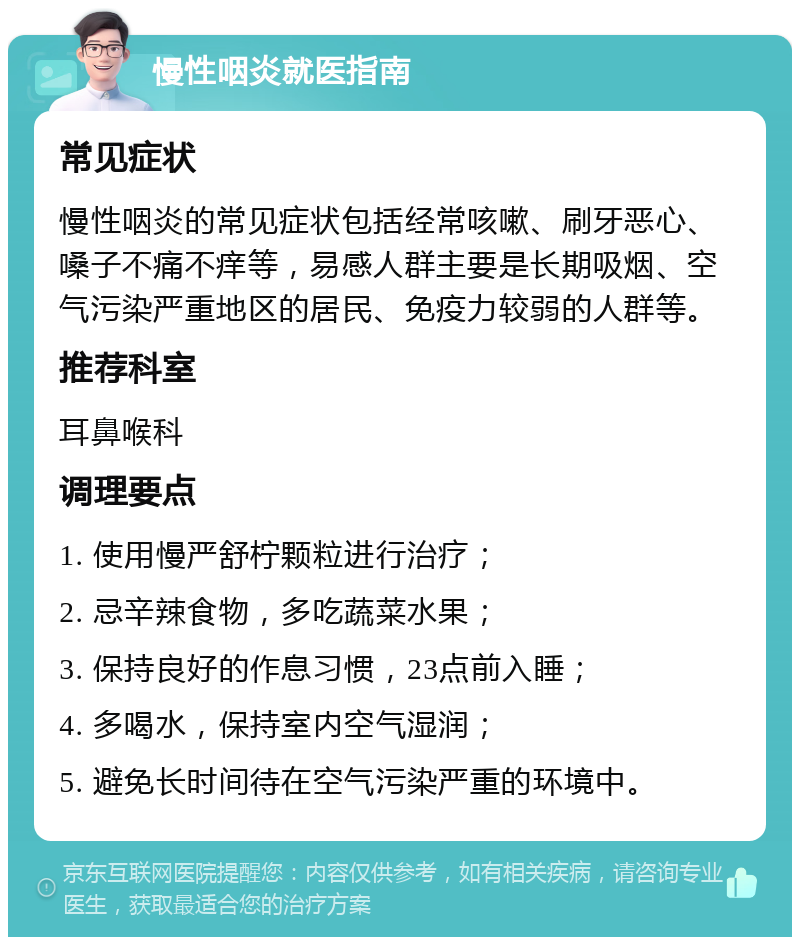 慢性咽炎就医指南 常见症状 慢性咽炎的常见症状包括经常咳嗽、刷牙恶心、嗓子不痛不痒等，易感人群主要是长期吸烟、空气污染严重地区的居民、免疫力较弱的人群等。 推荐科室 耳鼻喉科 调理要点 1. 使用慢严舒柠颗粒进行治疗； 2. 忌辛辣食物，多吃蔬菜水果； 3. 保持良好的作息习惯，23点前入睡； 4. 多喝水，保持室内空气湿润； 5. 避免长时间待在空气污染严重的环境中。