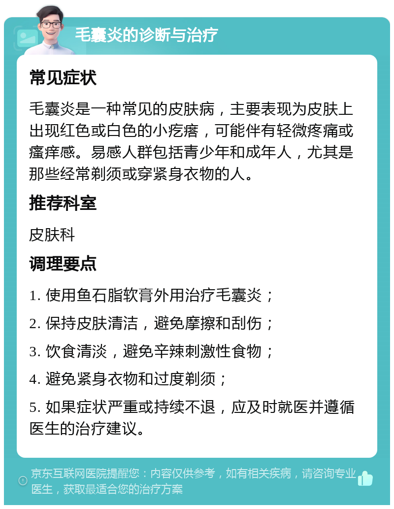 毛囊炎的诊断与治疗 常见症状 毛囊炎是一种常见的皮肤病，主要表现为皮肤上出现红色或白色的小疙瘩，可能伴有轻微疼痛或瘙痒感。易感人群包括青少年和成年人，尤其是那些经常剃须或穿紧身衣物的人。 推荐科室 皮肤科 调理要点 1. 使用鱼石脂软膏外用治疗毛囊炎； 2. 保持皮肤清洁，避免摩擦和刮伤； 3. 饮食清淡，避免辛辣刺激性食物； 4. 避免紧身衣物和过度剃须； 5. 如果症状严重或持续不退，应及时就医并遵循医生的治疗建议。