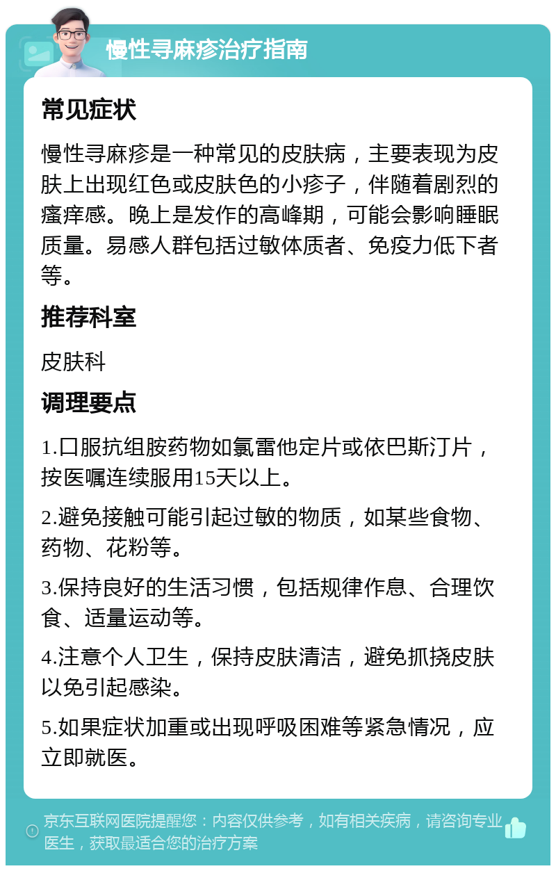 慢性寻麻疹治疗指南 常见症状 慢性寻麻疹是一种常见的皮肤病，主要表现为皮肤上出现红色或皮肤色的小疹子，伴随着剧烈的瘙痒感。晚上是发作的高峰期，可能会影响睡眠质量。易感人群包括过敏体质者、免疫力低下者等。 推荐科室 皮肤科 调理要点 1.口服抗组胺药物如氯雷他定片或依巴斯汀片，按医嘱连续服用15天以上。 2.避免接触可能引起过敏的物质，如某些食物、药物、花粉等。 3.保持良好的生活习惯，包括规律作息、合理饮食、适量运动等。 4.注意个人卫生，保持皮肤清洁，避免抓挠皮肤以免引起感染。 5.如果症状加重或出现呼吸困难等紧急情况，应立即就医。